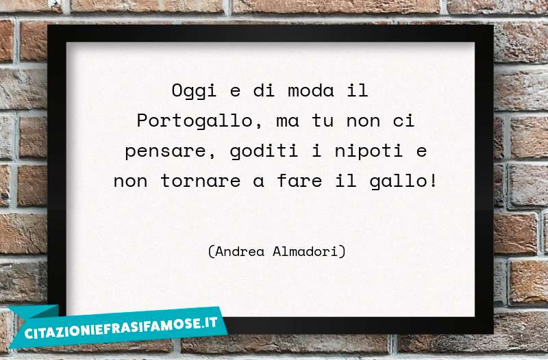 Oggi e di moda il Portogallo, ma tu non ci pensare, goditi i nipoti e non tornare a fare il gallo!