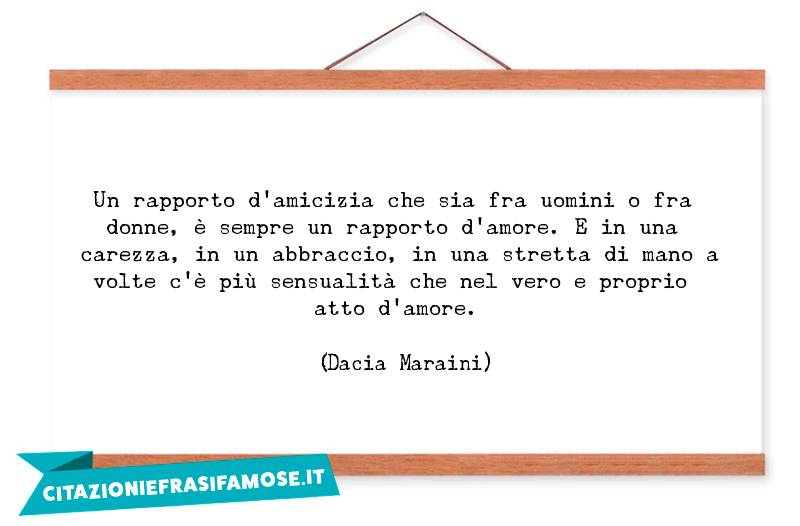 Un rapporto d'amicizia che sia fra uomini o fra donne, è sempre un rapporto d'amore. E in una carezza, in un abbraccio, in una stretta di mano a volte c'è più sensualità che nel vero e proprio atto d'amore.