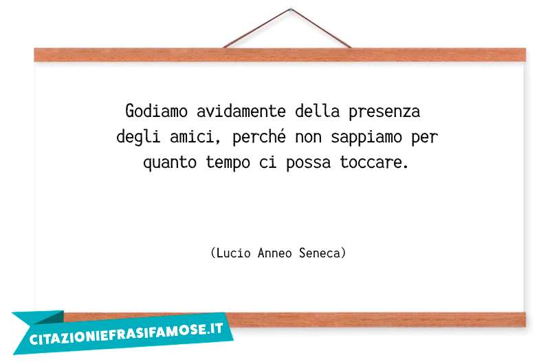 Godiamo avidamente della presenza degli amici, perché non sappiamo per quanto tempo ci possa toccare.