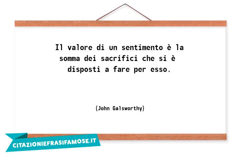 Il valore di un sentimento è la somma dei sacrifici che si è disposti a fare per esso.