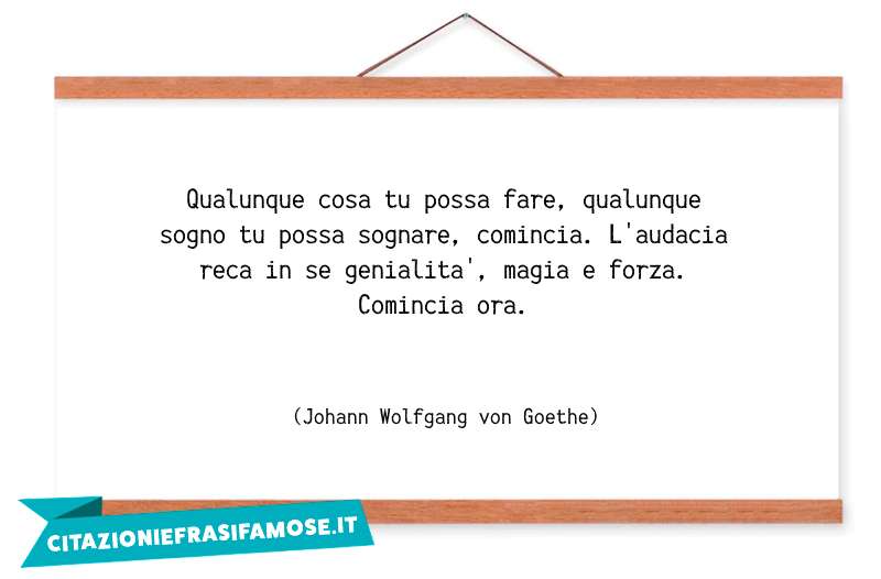 Qualunque cosa tu possa fare, qualunque sogno tu possa sognare, comincia. L'audacia reca in se genialità, magia e forza. Comincia ora.