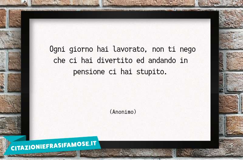 Ogni giorno hai lavorato, non ti nego che ci hai divertito ed andando in pensione ci hai stupito.