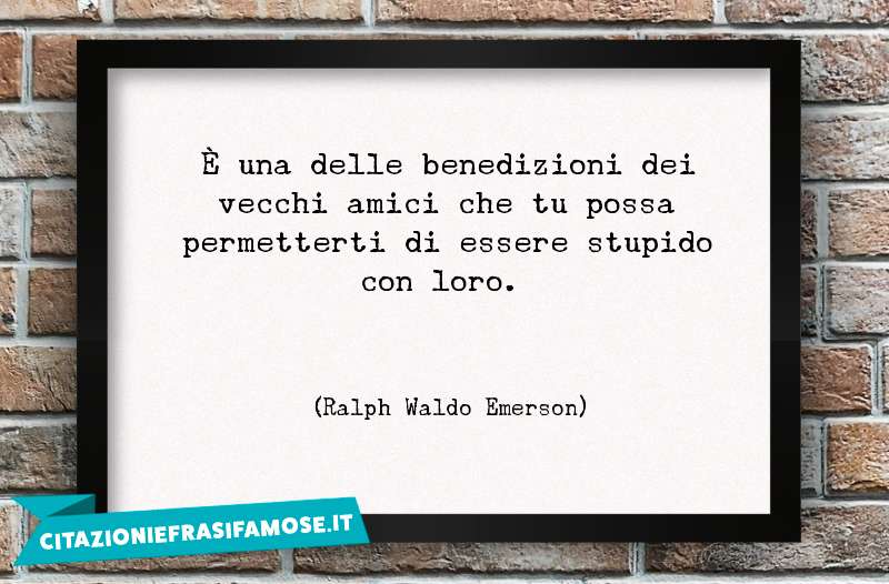 È una delle benedizioni dei vecchi amici che tu possa permetterti di essere stupido con loro.