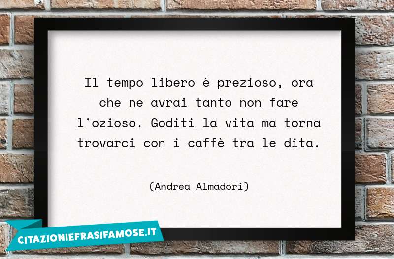 Il tempo libero è prezioso, ora che ne avrai tanto non fare l'ozioso. Goditi la vita ma torna trovarci con i caffè tra le dita.