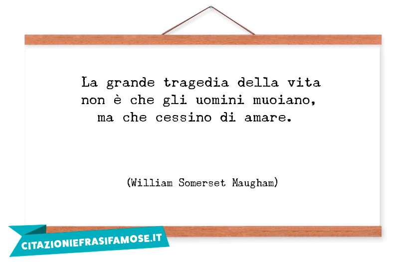 La grande tragedia della vita non è che gli uomini muoiano, ma che cessino di amare.