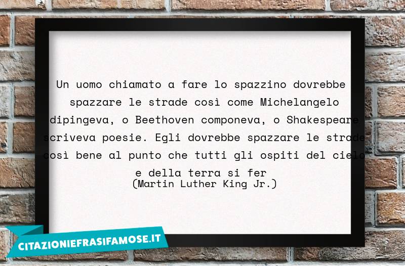 Un uomo chiamato a fare lo spazzino dovrebbe spazzare le strade così come Michelangelo dipingeva, o Beethoven componeva, o Shakespeare scriveva poesie. Egli dovrebbe spazzare le strade così bene al punto che tutti gli ospiti del cielo e della terra si fer