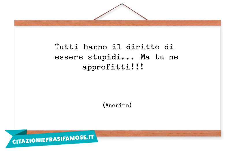 Tutti hanno il diritto di essere stupidi... Ma tu ne approfitti!!!