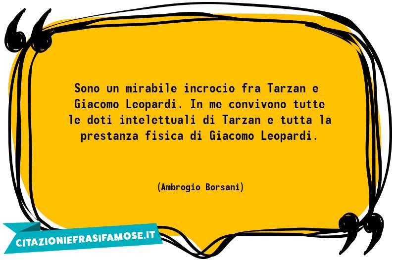 Sono un mirabile incrocio fra Tarzan e Giacomo Leopardi. In me convivono tutte le doti intelettuali di Tarzan e tutta la prestanza fisica di Giacomo Leopardi.