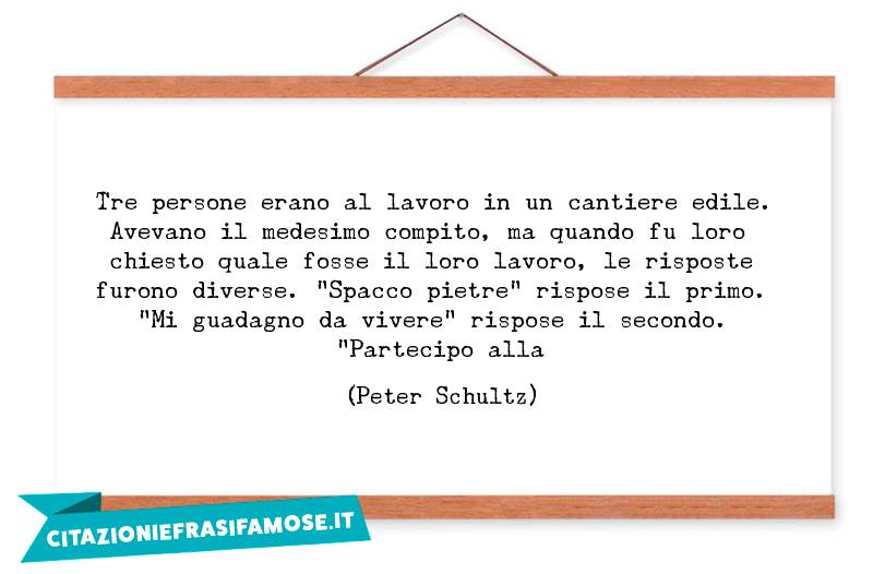 Tre persone erano al lavoro in un cantiere edile. Avevano il medesimo compito, ma quando fu loro chiesto quale fosse il loro lavoro, le risposte furono diverse. "Spacco pietre" rispose il primo. "Mi guadagno da vivere" rispose il secondo. "Partecipo alla