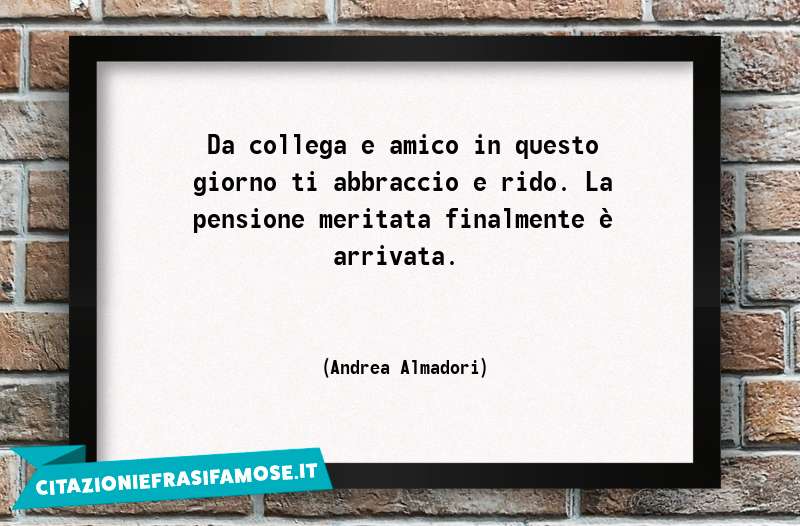 Da collega e amico in questo giorno ti abbraccio e rido. La pensione meritata finalmente è arrivata.