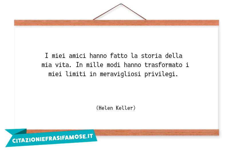 I miei amici hanno fatto la storia della mia vita. In mille modi hanno trasformato i miei limiti in meravigliosi privilegi.