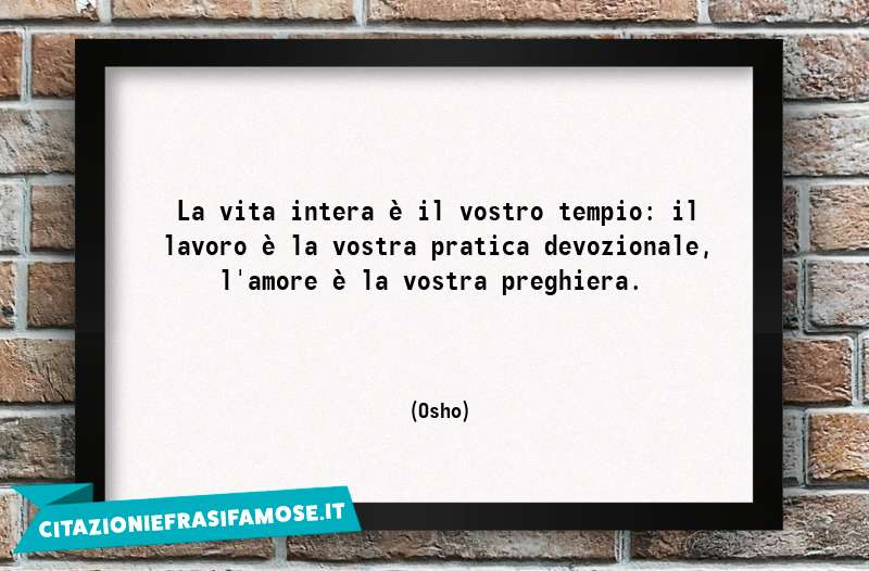 La vita intera è il vostro tempio: il lavoro è la vostra pratica devozionale, l'amore è la vostra preghiera.