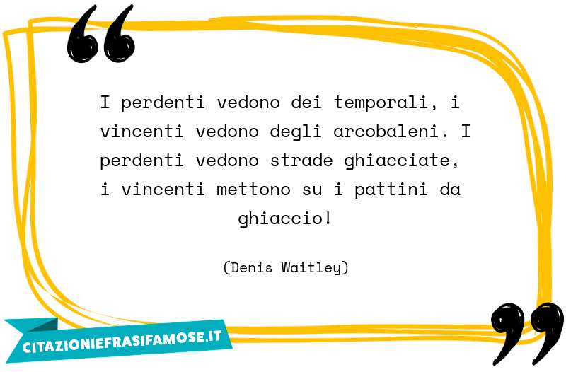 I perdenti vedono dei temporali, i vincenti vedono degli arcobaleni. I perdenti vedono strade ghiacciate, i vincenti mettono su i pattini da ghiaccio!