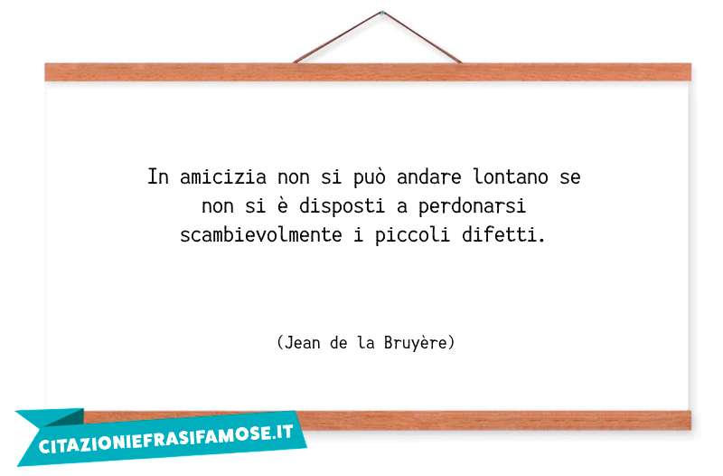 In amicizia non si può andare lontano se non si è disposti a perdonarsi scambievolmente i piccoli difetti.