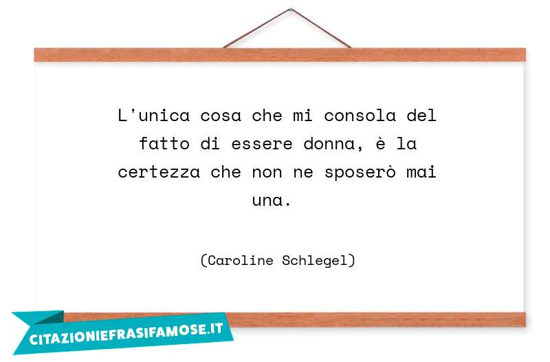 L'unica cosa che mi consola del fatto di essere donna, è la certezza che non ne sposerò mai una.