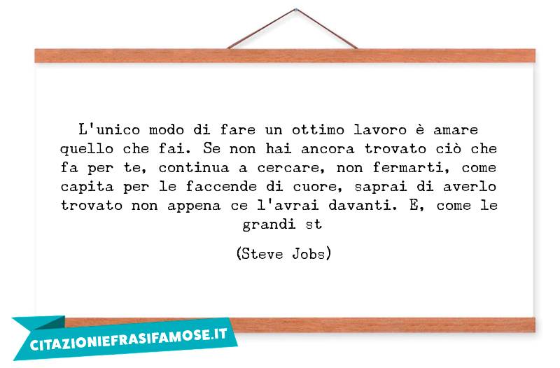 L'unico modo di fare un ottimo lavoro è amare quello che fai. Se non hai ancora trovato ciò che fa per te, continua a cercare, non fermarti, come capita per le faccende di cuore, saprai di averlo trovato non appena ce l'avrai davanti. E, come le grandi st