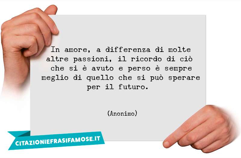 In amore, a differenza di molte altre passioni, il ricordo di ciò che si è avuto e perso è sempre meglio di quello che si può sperare per il futuro.