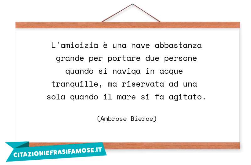 L'amicizia è una nave abbastanza grande per portare due persone quando si naviga in acque tranquille, ma riservata ad una sola quando il mare si fa agitato.