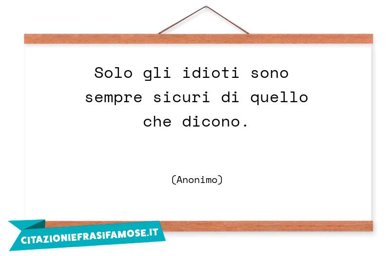 Solo gli idioti sono sempre sicuri di quello che dicono.