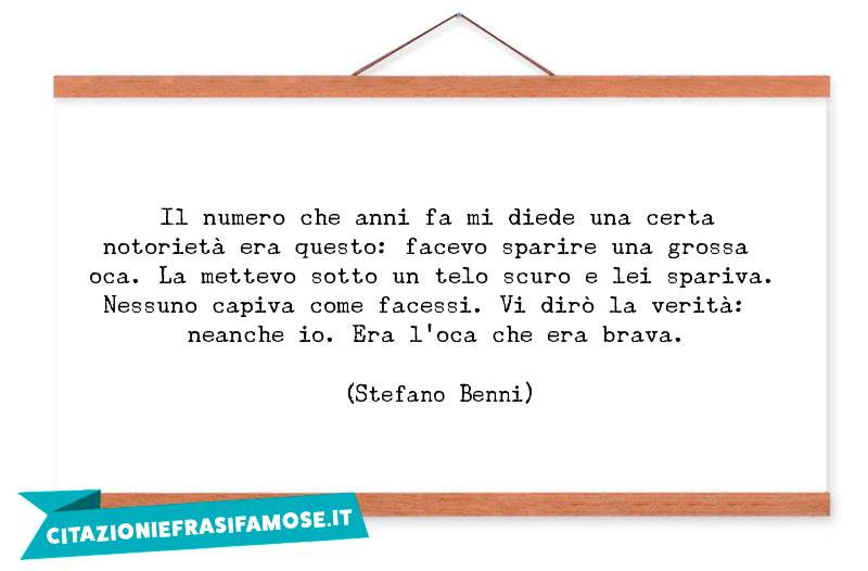 Il numero che anni fa mi diede una certa notorietà era questo: facevo sparire una grossa oca. La mettevo sotto un telo scuro e lei spariva. Nessuno capiva come facessi. Vi dirò la verità: neanche io. Era l'oca che era brava.