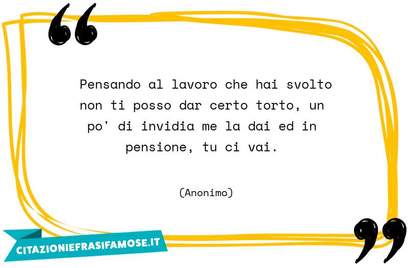 Pensando al lavoro che hai svolto non ti posso dar certo torto, un po' di invidia me la dai ed in pensione, tu ci vai.